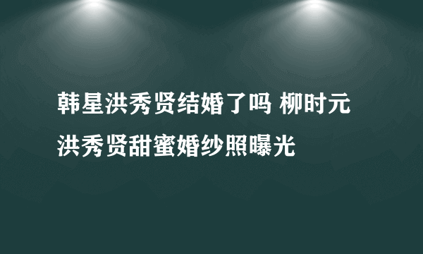 韩星洪秀贤结婚了吗 柳时元洪秀贤甜蜜婚纱照曝光