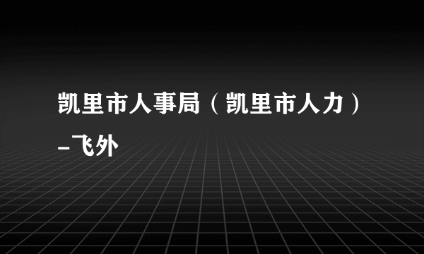 凯里市人事局（凯里市人力）-飞外