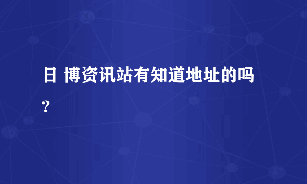 日 博资讯站有知道地址的吗？