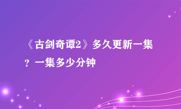 《古剑奇谭2》多久更新一集？一集多少分钟