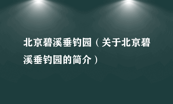 北京碧溪垂钓园（关于北京碧溪垂钓园的简介）