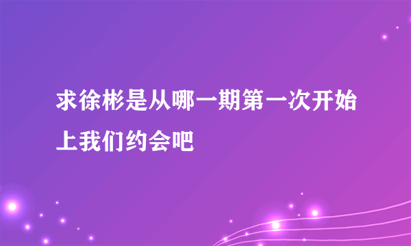 求徐彬是从哪一期第一次开始上我们约会吧