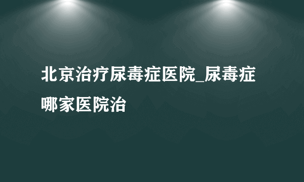 北京治疗尿毒症医院_尿毒症哪家医院治