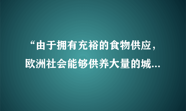 “由于拥有充裕的食物供应，欧洲社会能够供养大量的城市居民——工匠、行会工人，商人和专业人员。大量的农民和农奴从乡村涌入城市，或在一些交通便利、安全可靠的地方建立新的城市。”材料解析的是（   ）A.古代希腊城邦的繁荣原因B.欧洲封建统治衰落的原因C.中古欧洲城市兴起的原因D.欧洲工业城市兴盛的原因