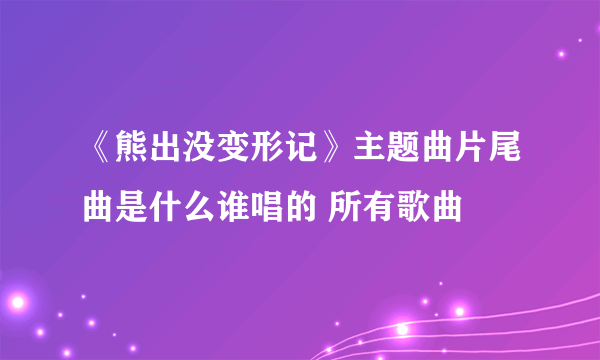 《熊出没变形记》主题曲片尾曲是什么谁唱的 所有歌曲