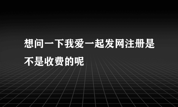 想问一下我爱一起发网注册是不是收费的呢