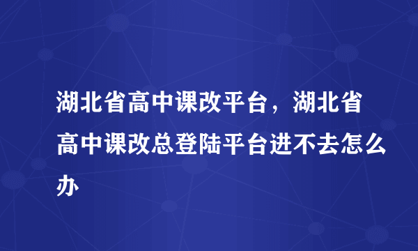 湖北省高中课改平台，湖北省高中课改总登陆平台进不去怎么办