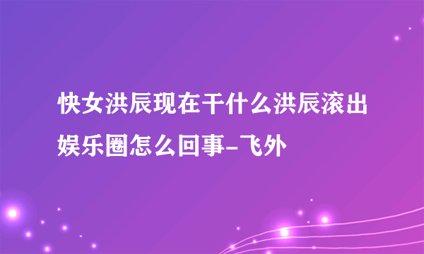 快女洪辰现在干什么洪辰滚出娱乐圈怎么回事-飞外