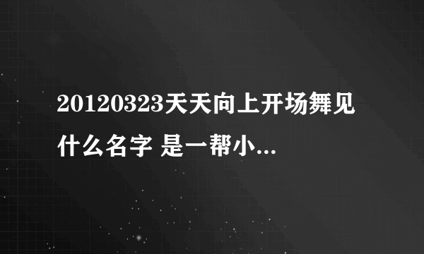 20120323天天向上开场舞见什么名字 是一帮小孩跳我的歌曲拜托各位了 3Q