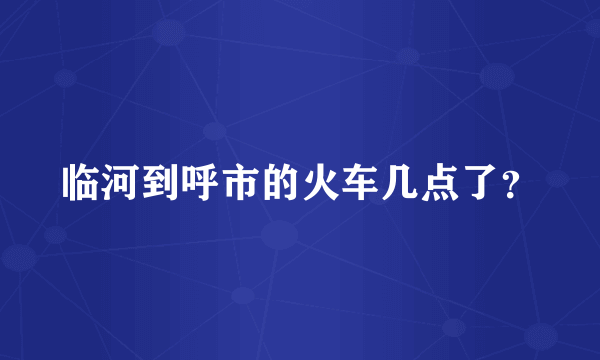 临河到呼市的火车几点了？