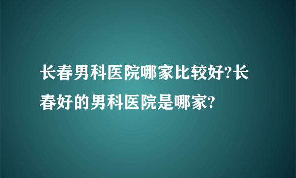 长春男科医院哪家比较好?长春好的男科医院是哪家?