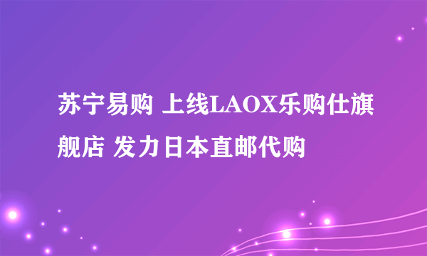 苏宁易购 上线LAOX乐购仕旗舰店 发力日本直邮代购