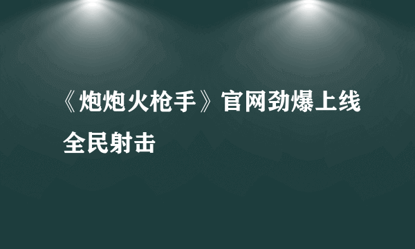 《炮炮火枪手》官网劲爆上线 全民射击