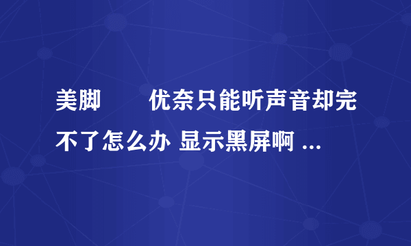 美脚隷嬢优奈只能听声音却完不了怎么办 显示黑屏啊 怎么办啊