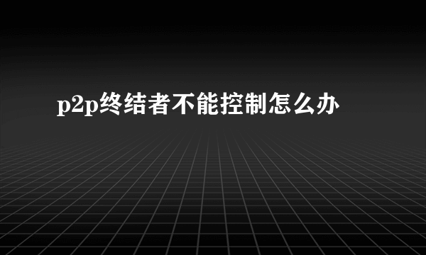 p2p终结者不能控制怎么办