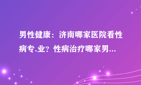 男性健康：济南哪家医院看性病专.业？性病治疗哪家男科看的好？