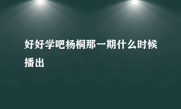 好好学吧杨桐那一期什么时候播出