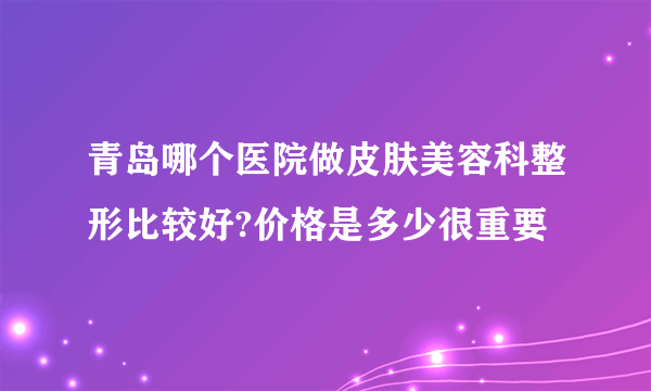 青岛哪个医院做皮肤美容科整形比较好?价格是多少很重要