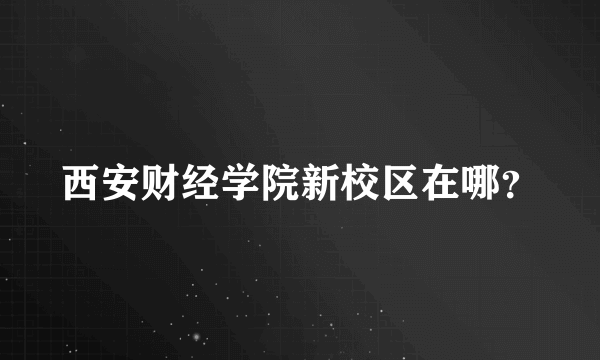 西安财经学院新校区在哪？