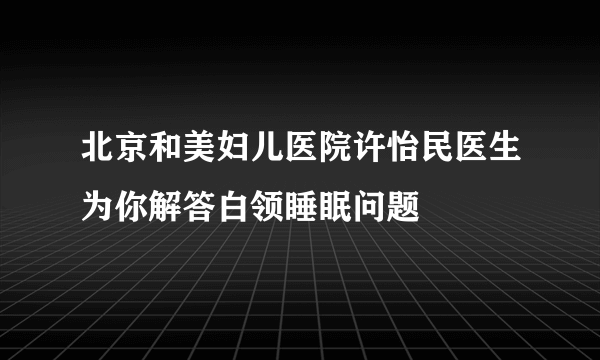 北京和美妇儿医院许怡民医生为你解答白领睡眠问题