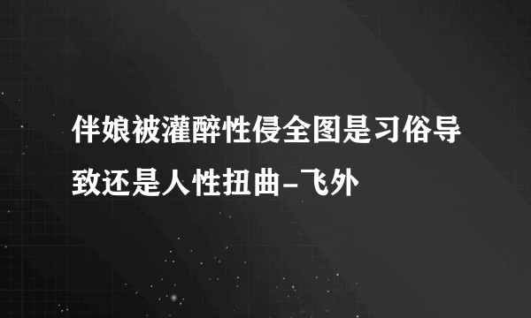 伴娘被灌醉性侵全图是习俗导致还是人性扭曲-飞外