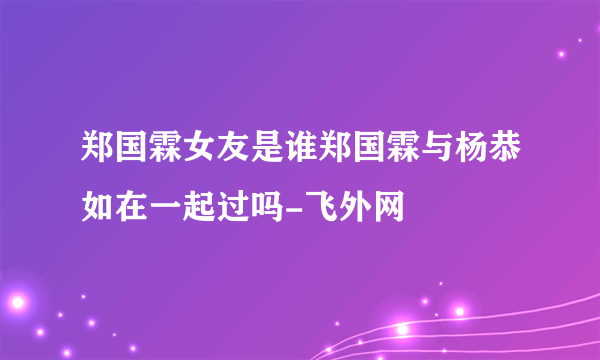 郑国霖女友是谁郑国霖与杨恭如在一起过吗-飞外网