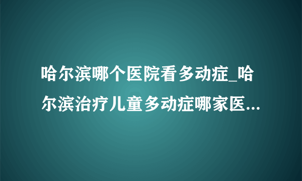 哈尔滨哪个医院看多动症_哈尔滨治疗儿童多动症哪家医院比较好