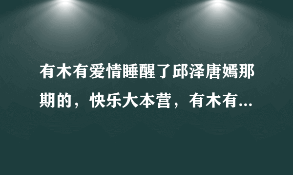 有木有爱情睡醒了邱泽唐嫣那期的，快乐大本营，有木有好人帮我发到我邮箱1522243246@qq.com