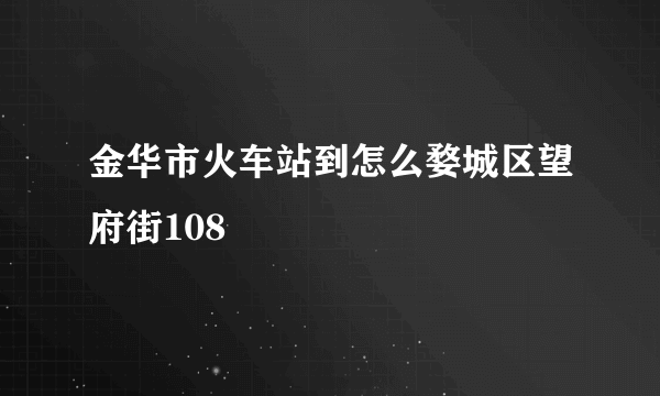 金华市火车站到怎么婺城区望府街108