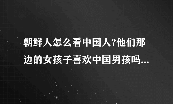 朝鲜人怎么看中国人?他们那边的女孩子喜欢中国男孩吗?她们想嫁到中国来吗?在中国那里认识更多的朝鲜女孩子