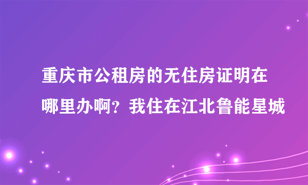 重庆市公租房的无住房证明在哪里办啊？我住在江北鲁能星城