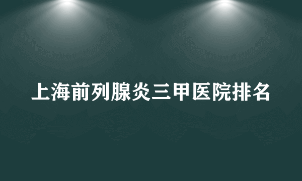 上海前列腺炎三甲医院排名