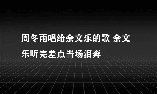 周冬雨唱给余文乐的歌 余文乐听完差点当场泪奔