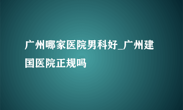 广州哪家医院男科好_广州建国医院正规吗