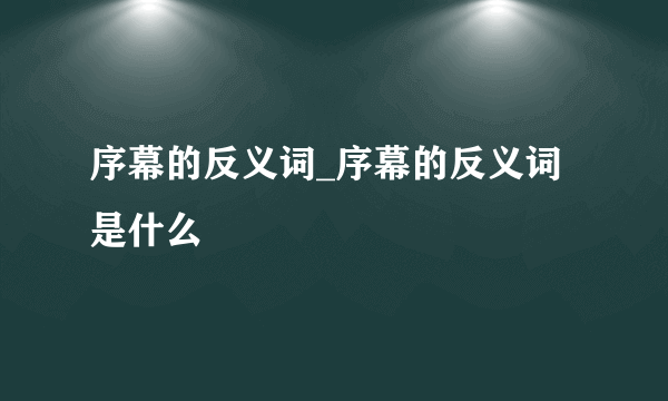 序幕的反义词_序幕的反义词是什么