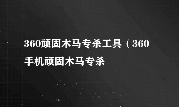 360顽固木马专杀工具（360手机顽固木马专杀