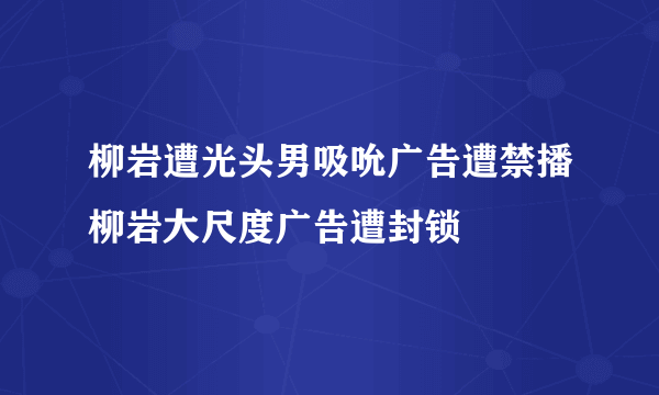 柳岩遭光头男吸吮广告遭禁播柳岩大尺度广告遭封锁