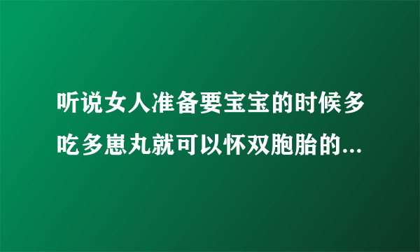 听说女人准备要宝宝的时候多吃多崽丸就可以怀双胞胎的几率很高的是嘛?