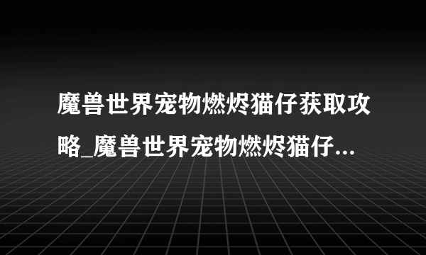 魔兽世界宠物燃烬猫仔获取攻略_魔兽世界宠物燃烬猫仔怎么获取_飞外