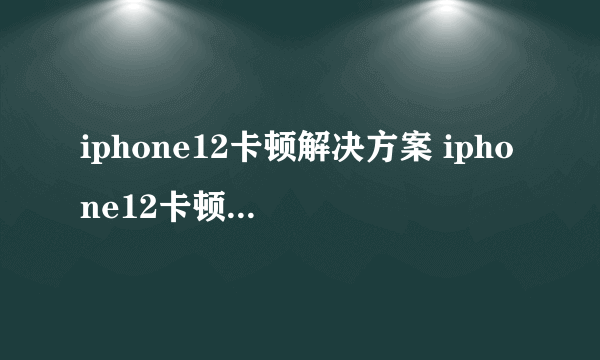 iphone12卡顿解决方案 iphone12卡顿是什么原因