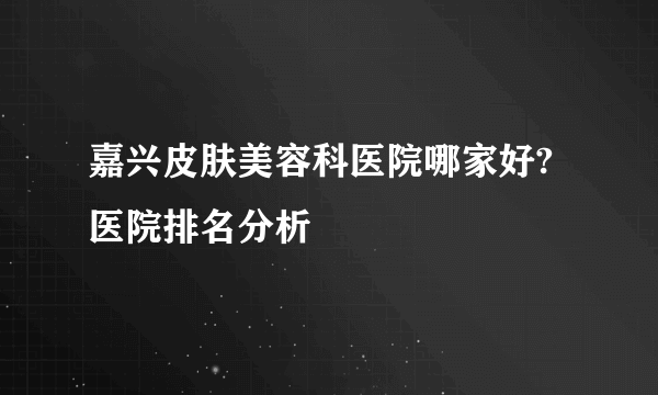 嘉兴皮肤美容科医院哪家好?医院排名分析