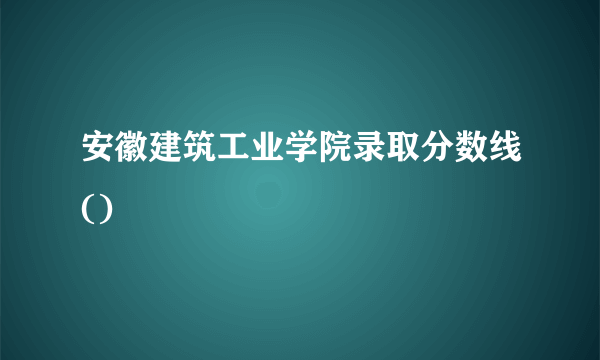 安徽建筑工业学院录取分数线()