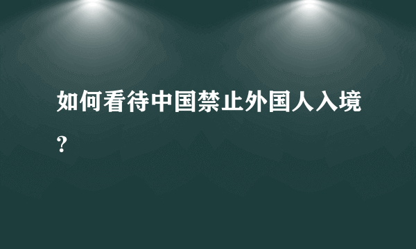 如何看待中国禁止外国人入境？