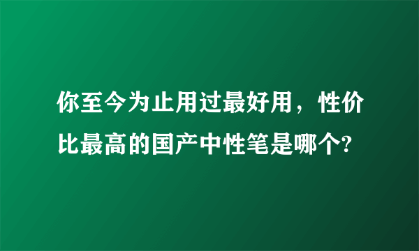 你至今为止用过最好用，性价比最高的国产中性笔是哪个?