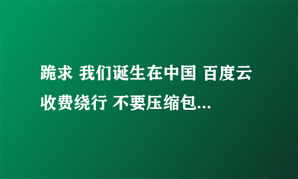 跪求 我们诞生在中国 百度云 收费绕行 不要压缩包 分享到同名百度云 谢谢