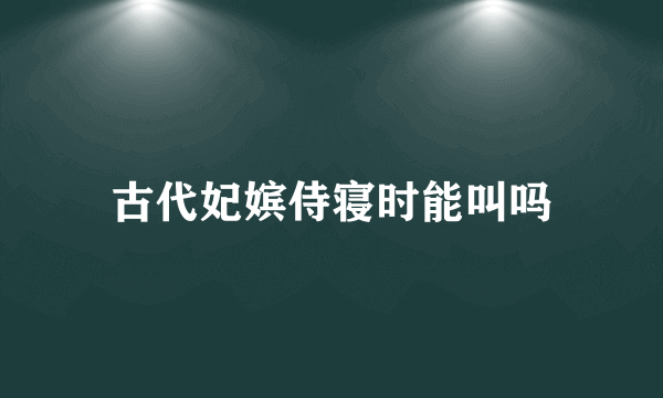 古代妃嫔侍寝时能叫吗