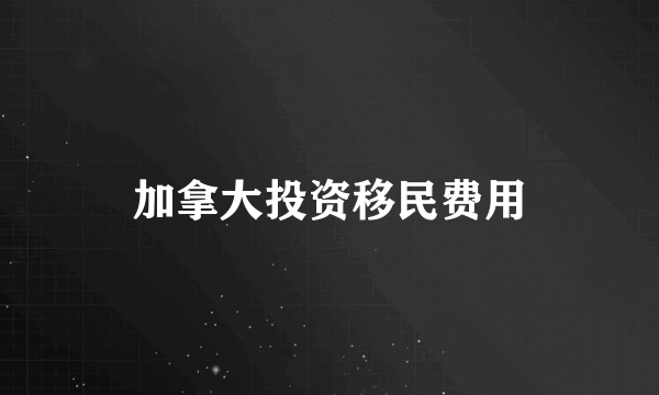 加拿大投资移民费用