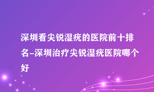 深圳看尖锐湿疣的医院前十排名-深圳治疗尖锐湿疣医院哪个好