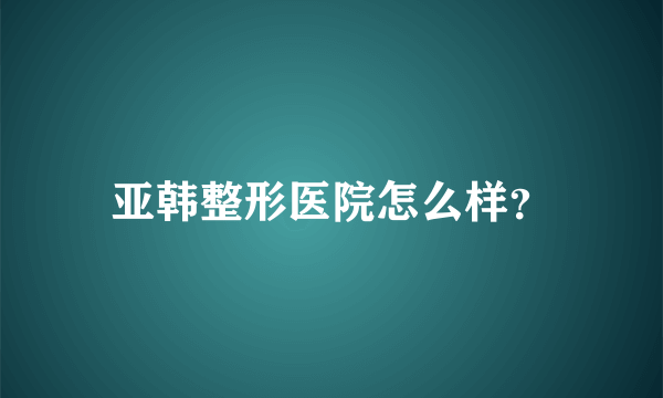 亚韩整形医院怎么样？