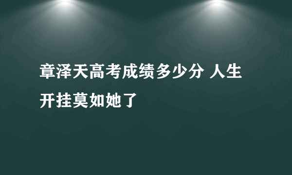 章泽天高考成绩多少分 人生开挂莫如她了